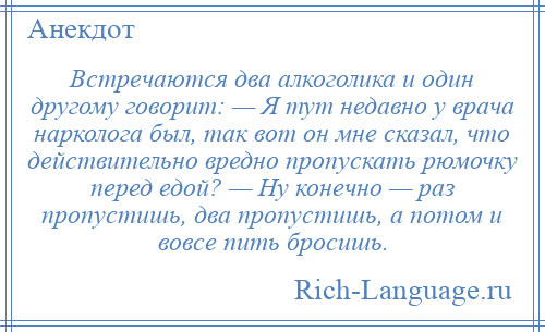 
    Встречаются два алкоголика и один другому говорит: — Я тут недавно у врача нарколога был, так вот он мне сказал, что действительно вредно пропускать рюмочку перед едой? — Ну конечно — раз пропустишь, два пропустишь, а потом и вовсе пить бросишь.