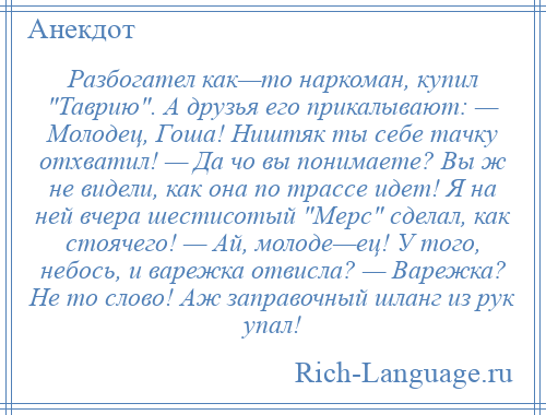 
    Разбогател как—то наркоман, купил Таврию . А друзья его прикалывают: — Молодец, Гоша! Ништяк ты себе тачку отхватил! — Да чо вы понимаете? Вы ж не видели, как она по трассе идет! Я на ней вчера шестисотый Мерс сделал, как стоячего! — Ай, молоде—ец! У того, небось, и варежка отвисла? — Варежка? Не то слово! Аж заправочный шланг из рук упал!