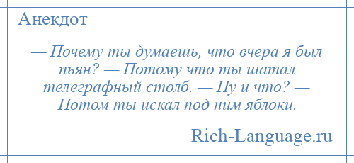 
    — Почему ты думаешь, что вчера я был пьян? — Потому что ты шатал телеграфный столб. — Ну и что? — Потом ты искал под ним яблоки.