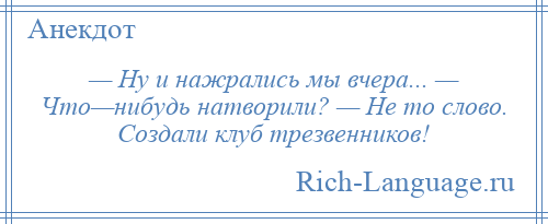 
    — Ну и нажрались мы вчера... — Что—нибудь натворили? — Не то слово. Создали клуб трезвенников!