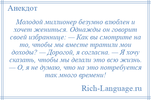 
    Молодой миллионер безумно влюблен и хочет жениться. Однажды он говорит своей избраннице: — Как вы смотрите на то, чтобы мы вместе тратили мои доходы? — Дорогой, я согласна. — Я хочу сказать, чтобы мы делали это всю жизнь. — О, я не думаю, что на это потребуется так много времени!