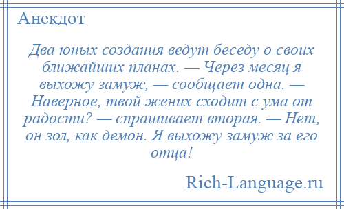 
    Два юных создания ведут беседу о своих ближайших планах. — Через месяц я выхожу замуж, — сообщает одна. — Наверное, твой жених сходит с ума от радости? — спрашивает вторая. — Нет, он зол, как демон. Я выхожу замуж за его отца!