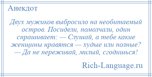 
    Двух мужиков выбросило на необитаемый остров. Посидели, помолчали, один спрашивает: — Слушай, а тебе какие женщины нравятся — худые или полные? — Да не переживай, милый, сгодишься!