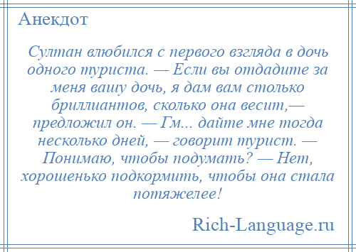 
    Султан влюбился с первого взгляда в дочь одного туриста. — Если вы отдадите за меня вашу дочь, я дам вам столько бриллиантов, сколько она весит,— предложил он. — Гм... дайте мне тогда несколько дней, — говорит турист. — Понимаю, чтобы подумать? — Нет, хорошенько подкормить, чтобы она стала потяжелее!
