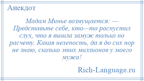 
    Мадам Минье возмущается: — Представьте себе, кто—то распустил слух, что я вышла замуж только по расчету. Какая нелепость, да я до сих пор не знаю, сколько этих миллионов у моего мужа!