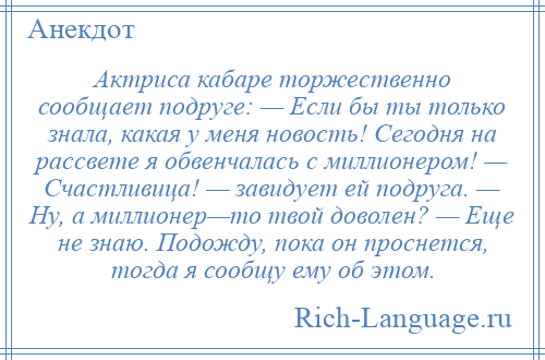 
    Актриса кабаре торжественно сообщает подруге: — Если бы ты только знала, какая у меня новость! Сегодня на рассвете я обвенчалась с миллионером! — Счастливица! — завидует ей подруга. — Ну, а миллионер—то твой доволен? — Еще не знаю. Подожду, пока он проснется, тогда я сообщу ему об этом.