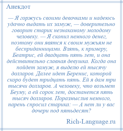 
    — Я горжусь своими девочками и надеюсь удачно выдать их замуж, — доверительно говорит старик незнакомому молодому человеку. — Я скопил немного денег, поэтому они явятся к своим мужьям не бесприданницами. Взять, к примеру, Беатрис, ей двадцать пять лет, и она действительно славная девушка. Когда она пойдет замуж, я выделю ей тысячу долларов. Далее идет Беренис, которой скоро будет тридцать пять. Ей я дам три тысячи долларов. А человеку, что возьмет Беуму, а ей сорок лет, достанется пять тысяч долларов. Поразмыслив немного, парень спросил старика: — А нет ли у вас дочери под пятьдесят?