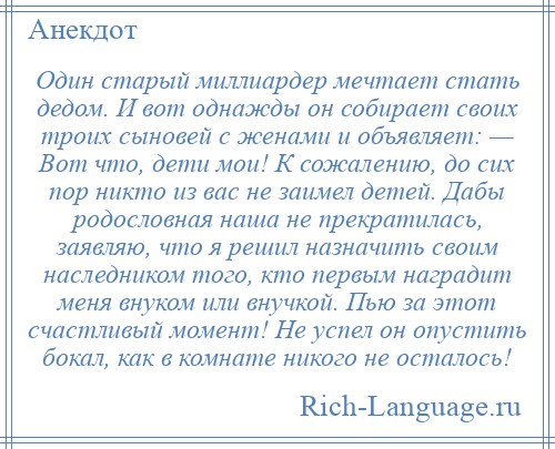 
    Один старый миллиардер мечтает стать дедом. И вот однажды он собирает своих троих сыновей с женами и объявляет: — Вот что, дети мои! К сожалению, до сих пор никто из вас не заимел детей. Дабы родословная наша не прекратилась, заявляю, что я решил назначить своим наследником того, кто первым наградит меня внуком или внучкой. Пью за этот счастливый момент! Не успел он опустить бокал, как в комнате никого не осталось!