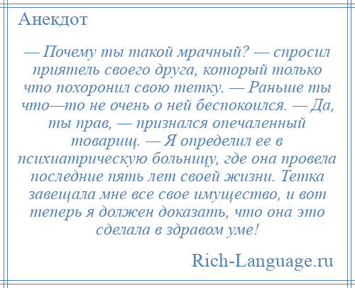 
    — Почему ты такой мрачный? — спросил приятель своего друга, который только что похоронил свою тетку. — Раньше ты что—то не очень о ней беспокоился. — Да, ты прав, — признался опечаленный товарищ. — Я определил ее в психиатрическую больницу, где она провела последние пять лет своей жизни. Тетка завещала мне все свое имущество, и вот теперь я должен доказать, что она это сделала в здравом уме!