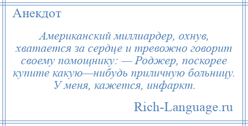 
    Американский миллиардер, охнув, хватается за сердце и тревожно говорит своему помощнику: — Роджер, поскорее купите какую—нибудь приличную больницу. У меня, кажется, инфаркт.