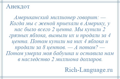 
    Американский миллионер говорит: — Когда мы с женой приехали в Америку, у нас было всего 2 цента. Мы купили 2 грязных яблока, вымыли их и продали за 4 цента. Потом купили на них 4 яблока и продали за 8 центов. — А потом? — Потом умерла моя бабушка и оставила нам в наследство 2 миллиона долларов.