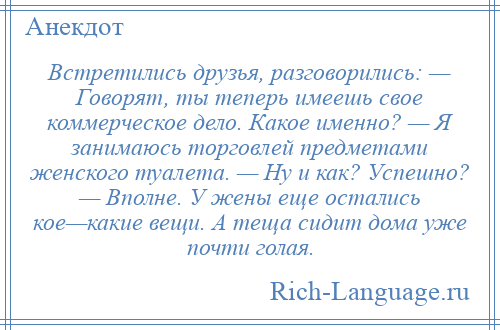 
    Встретились друзья, разговорились: — Говорят, ты теперь имеешь свое коммерческое дело. Какое именно? — Я занимаюсь торговлей предметами женского туалета. — Ну и как? Успешно? — Вполне. У жены еще остались кое—какие вещи. А теща сидит дома уже почти голая.