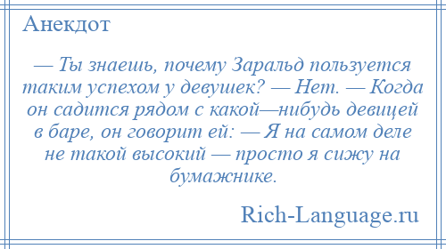 
    — Ты знаешь, почему Заральд пользуется таким успехом у девушек? — Нет. — Когда он садится рядом с какой—нибудь девицей в баре, он говорит ей: — Я на самом деле не такой высокий — просто я сижу на бумажнике.