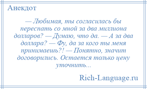 
    — Любимая, ты согласилась бы переспать со мной за два миллиона долларов? — Думаю, что да. — А за два доллара? — Фу, да за кого ты меня принимаешь?! — Понятно, значит договорились. Остается только цену уточнить...