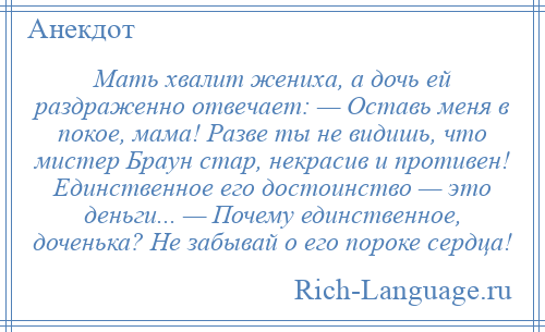 
    Мать хвалит жениха, а дочь ей раздраженно отвечает: — Оставь меня в покое, мама! Разве ты не видишь, что мистер Браун стар, некрасив и противен! Единственное его достоинство — это деньги... — Почему единственное, доченька? Не забывай о его пороке сердца!