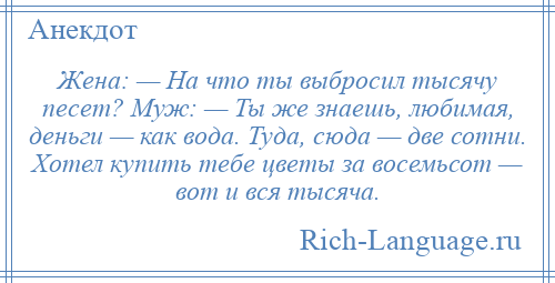 
    Жена: — На что ты выбросил тысячу песет? Муж: — Ты же знаешь, любимая, деньги — как вода. Туда, сюда — две сотни. Хотел купить тебе цветы за восемьсот — вот и вся тысяча.