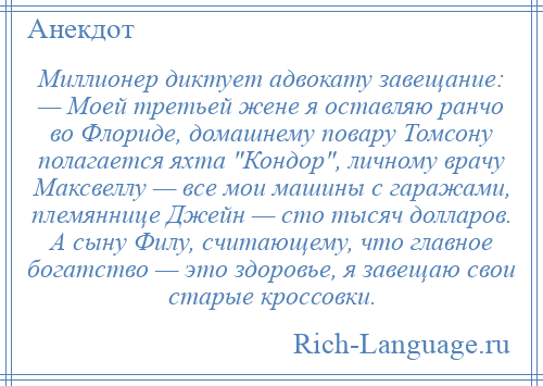 
    Миллионер диктует адвокату завещание: — Моей третьей жене я оставляю ранчо во Флориде, домашнему повару Томсону полагается яхта Кондор , личному врачу Максвеллу — все мои машины с гаражами, племяннице Джейн — сто тысяч долларов. А сыну Филу, считающему, что главное богатство — это здоровье, я завещаю свои старые кроссовки.