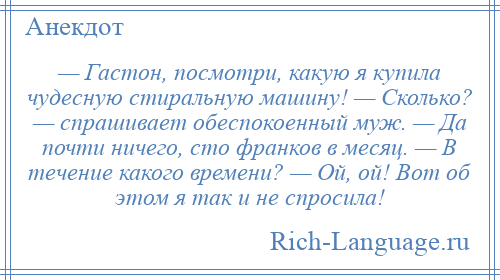 
    — Гастон, посмотри, какую я купила чудесную стиральную машину! — Сколько? — спрашивает обеспокоенный муж. — Да почти ничего, сто франков в месяц. — В течение какого времени? — Ой, ой! Вот об этом я так и не спросила!