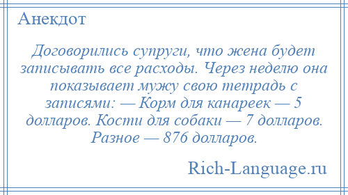 
    Договорились супруги, что жена будет записывать все расходы. Через неделю она показывает мужу свою тетрадь с записями: — Корм для канареек — 5 долларов. Кости для собаки — 7 долларов. Разное — 876 долларов.