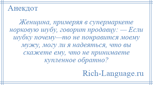 
    Женщина, примеряя в супермаркете норковую шубу, говорит продавцу: — Если шубку почему—то не понравится моему мужу, могу ли я надеяться, что вы скажете ему, что не принимаете купленное обратно?