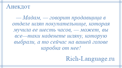 
    — Мадам, — говорит продавщица в отделе шляп покупательнице, которая мучила ее шесть часов, — может, вы все—таки наденете шляпу, которую выбрали, а то сейчас на вашей голове коробка от нее!