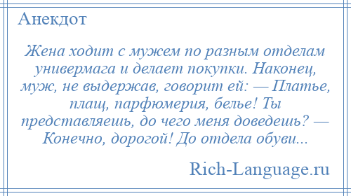 
    Жена ходит с мужем по разным отделам универмага и делает покупки. Наконец, муж, не выдержав, говорит ей: — Платье, плащ, парфюмерия, белье! Ты представляешь, до чего меня доведешь? — Конечно, дорогой! До отдела обуви...