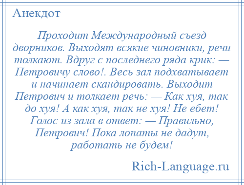 
    Проходит Международный съезд дворников. Выходят всякие чиновники, речи толкают. Вдруг с последнего ряда крик: — Петровичу слово!. Весь зал подхватывает и начинает скандировать. Выходит Петрович и толкает речь: — Как хуя, так до хуя! А как хуя, так не хуя! Не ебет! Голос из зала в ответ: — Правильно, Петрович! Пока лопаты не дадут, работать не будем!