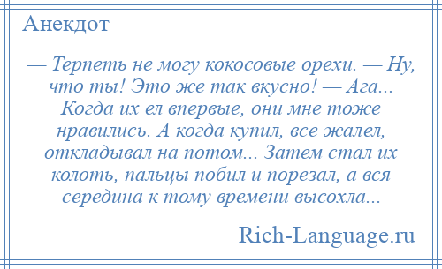 
    — Терпеть не могу кокосовые орехи. — Ну, что ты! Это же так вкусно! — Ага... Когда их ел впервые, они мне тоже нравились. А когда купил, все жалел, откладывал на потом... Затем стал их колоть, пальцы побил и порезал, а вся середина к тому времени высохла...