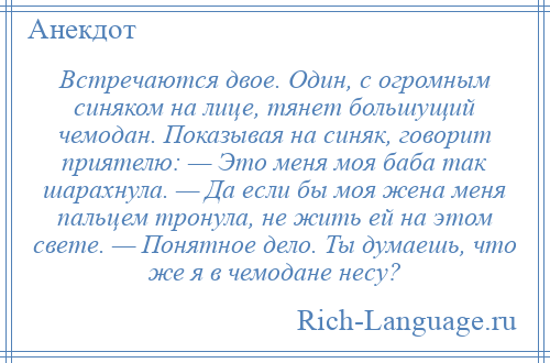 
    Встречаются двое. Один, с огромным синяком на лице, тянет большущий чемодан. Показывая на синяк, говорит приятелю: — Это меня моя баба так шарахнула. — Да если бы моя жена меня пальцем тронула, не жить ей на этом свете. — Понятное дело. Ты думаешь, что же я в чемодане несу?