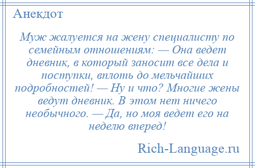 
    Муж жалуется на жену специалисту по семейным отношениям: — Она ведет дневник, в который заносит все дела и поступки, вплоть до мельчайших подробностей! — Ну и что? Многие жены ведут дневник. В этом нет ничего необычного. — Да, но моя ведет его на неделю вперед!