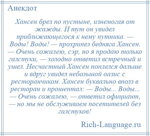 
    Хансен брел по пустыне, изнемогая от жажды. И тут он увидел приближающегося к нему путника. — Воды! Воды! — прохрипел бедняга Хансен. — Очень сожалею, сэр, но я продаю только галстуки, — холодно ответил встречный и ушел. Несчастный Хансен поплелся дальше и вдруг увидел небольшой оазис с ресторанчиком. Хансен буквально вполз в ресторан и прошептал: — Воды... Воды... — Очень сожалею, — ответил официант, — но мы не обслуживаем посетителей без галстуков!