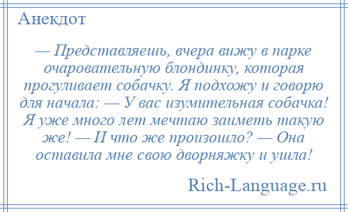 
    — Представляешь, вчера вижу в парке очаровательную блондинку, которая прогуливает собачку. Я подхожу и говорю для начала: — У вас изумительная собачка! Я уже много лет мечтаю заиметь такую же! — И что же произошло? — Она оставила мне свою дворняжку и ушла!