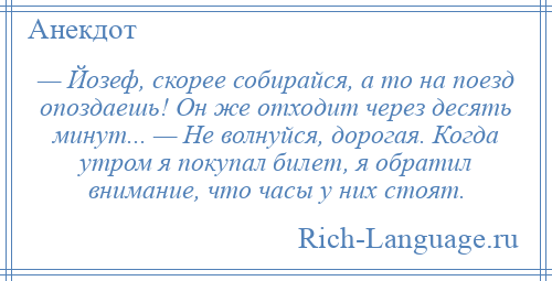 
    — Йозеф, скорее собирайся, а то на поезд опоздаешь! Он же отходит через десять минут... — Не волнуйся, дорогая. Когда утром я покупал билет, я обратил внимание, что часы у них стоят.