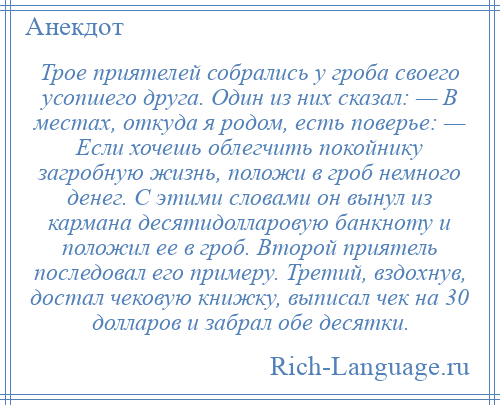 
    Трое приятелей собрались у гроба своего усопшего друга. Один из них сказал: — В местах, откуда я родом, есть поверье: — Если хочешь облегчить покойнику загробную жизнь, положи в гроб немного денег. С этими словами он вынул из кармана десятидолларовую банкноту и положил ее в гроб. Второй приятель последовал его примеру. Третий, вздохнув, достал чековую книжку, выписал чек на 30 долларов и забрал обе десятки.