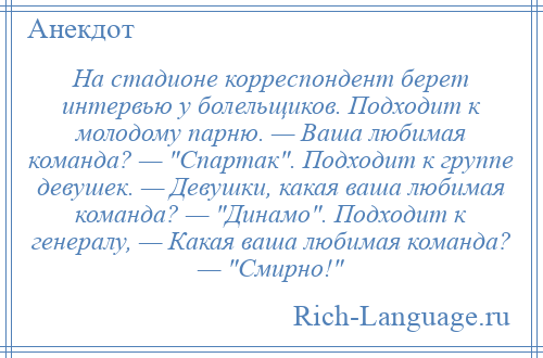 
    На стадионе корреспондент берет интервью у болельщиков. Подходит к молодому парню. — Ваша любимая команда? — Спартак . Подходит к группе девушек. — Девушки, какая ваша любимая команда? — Динамо . Подходит к генералу, — Какая ваша любимая команда? — Смирно! 