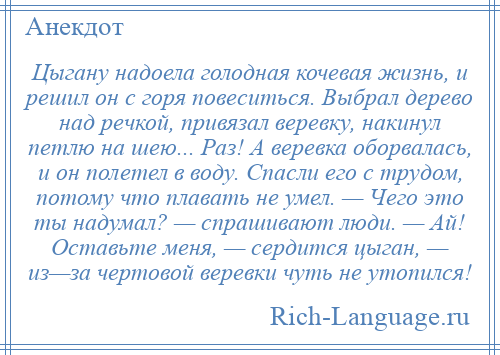 
    Цыгану надоела голодная кочевая жизнь, и решил он с горя повеситься. Выбрал дерево над речкой, привязал веревку, накинул петлю на шею... Раз! А веревка оборвалась, и он полетел в воду. Спасли его с трудом, потому что плавать не умел. — Чего это ты надумал? — спрашивают люди. — Ай! Оставьте меня, — сердится цыган, — из—за чертовой веревки чуть не утопился!