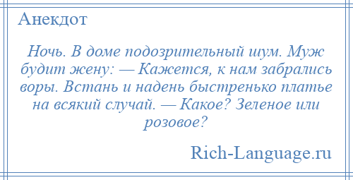 
    Ночь. В доме подозрительный шум. Муж будит жену: — Кажется, к нам забрались воры. Встань и надень быстренько платье на всякий случай. — Какое? Зеленое или розовое?