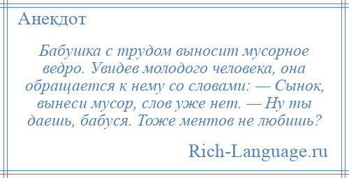 
    Бабушка с трудом выносит мусорное ведро. Увидев молодого человека, она обращается к нему со словами: — Сынок, вынеси мусор, слов уже нет. — Ну ты даешь, бабуся. Тоже ментов не любишь?