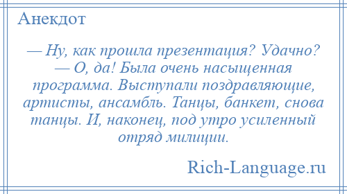 
    — Ну, как прошла презентация? Удачно? — О, да! Была очень насыщенная программа. Выступали поздравляющие, артисты, ансамбль. Танцы, банкет, снова танцы. И, наконец, под утро усиленный отряд милиции.