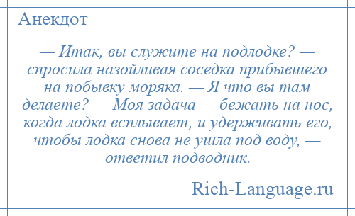 
    — Итак, вы служите на подлодке? — спросила назойливая соседка прибывшего на побывку моряка. — Я что вы там делаете? — Моя задача — бежать на нос, когда лодка всплывает, и удерживать его, чтобы лодка снова не ушла под воду, — ответил подводник.