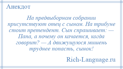 
    На предвыборном собрании присутствуют отец с сыном. На трибуне стоит претендент. Сын спрашивает: — Папа, а почему он качается, когда говорит? — А движущуюся мишень труднее попасть, сынок!