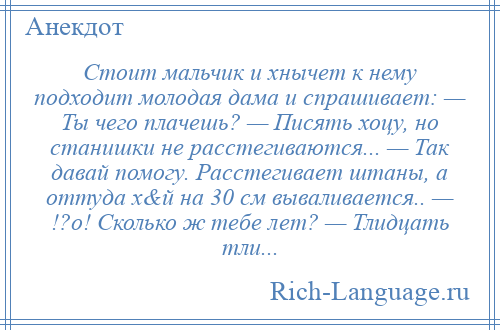 
    Стоит мальчик и хнычет к нему подходит молодая дама и спрашивает: — Ты чего плачешь? — Писять хоцу, но станишки не расстегиваются... — Так давай помогу. Расстегивает штаны, а оттуда х&й на 30 см вываливается.. — !?о! Сколько ж тебе лет? — Тлидцать тли...