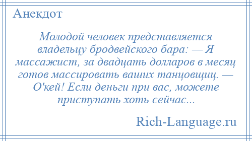 
    Молодой человек представляется владельцу бродвейского бара: — Я массажист, за двадцать долларов в месяц готов массировать ваших танцовщиц. — О'кей! Если деньги при вас, можете приступать хоть сейчас...