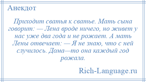 
    Приходит сватья к сватье. Мать сына говорит: — Лена вроде ничего, но живет у нас уже два года и не рожает. А мать Лены отвечает: — Я не знаю, что с ней случилось. Дома—то она каждый год рожала.