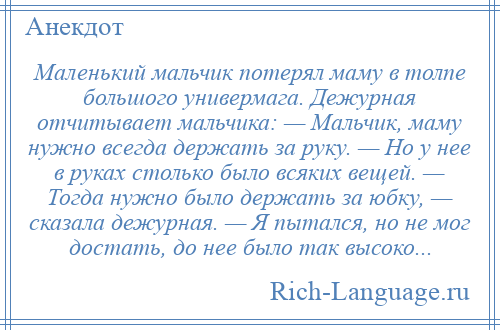 
    Маленький мальчик потерял маму в толпе большого универмага. Дежурная отчитывает мальчика: — Мальчик, маму нужно всегда держать за руку. — Но у нее в руках столько было всяких вещей. — Тогда нужно было держать за юбку, — сказала дежурная. — Я пытался, но не мог достать, до нее было так высоко...