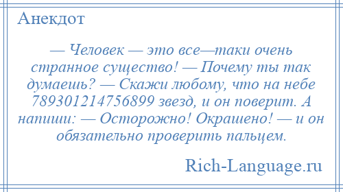 
    — Человек — это все—таки очень странное существо! — Почему ты так думаешь? — Скажи любому, что на небе 789301214756899 звезд, и он поверит. А напиши: — Осторожно! Окрашено! — и он обязательно проверить пальцем.