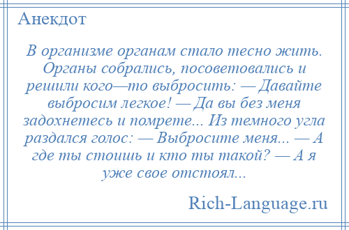 
    В организме органам стало тесно жить. Органы собрались, посоветовались и решили кого—то выбросить: — Давайте выбросим легкое! — Да вы без меня задохнетесь и помрете... Из темного угла раздался голос: — Выбросите меня... — А где ты стоишь и кто ты такой? — А я уже свое отстоял...
