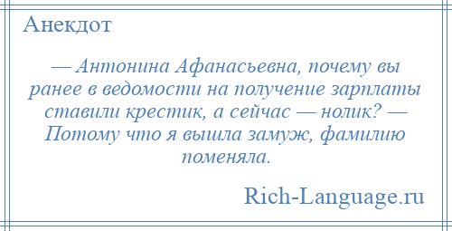 
    — Антонина Афанасьевна, почему вы ранее в ведомости на получение зарплаты ставили крестик, а сейчас — нолик? — Потому что я вышла замуж, фамилию поменяла.