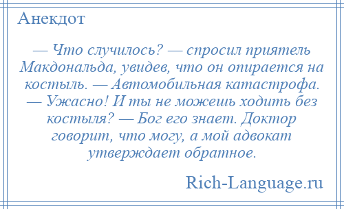 
    — Что случилось? — спросил приятель Макдональда, увидев, что он опирается на костыль. — Автомобильная катастрофа. — Ужасно! И ты не можешь ходить без костыля? — Бог его знает. Доктор говорит, что могу, а мой адвокат утверждает обратное.