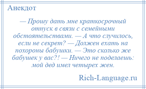 
    — Прошу дать мне краткосрочный отпуск в связи с семейными обстоятельствами. — А что случилось, если не секрет? — Должен ехать на похороны бабушки. — Это сколько же бабушек у вас?! — Ничего не поделаешь: мой дед имел четырех жен.